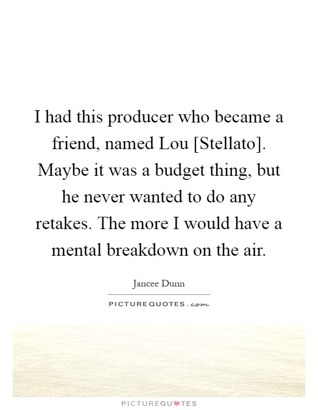 I had this producer who became a friend, named Lou [Stellato]. Maybe it was a budget thing, but he never wanted to do any retakes. The more I would have a mental breakdown on the air Picture Quote #1