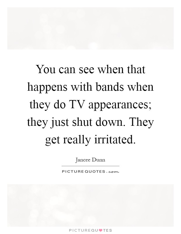 You can see when that happens with bands when they do TV appearances; they just shut down. They get really irritated Picture Quote #1