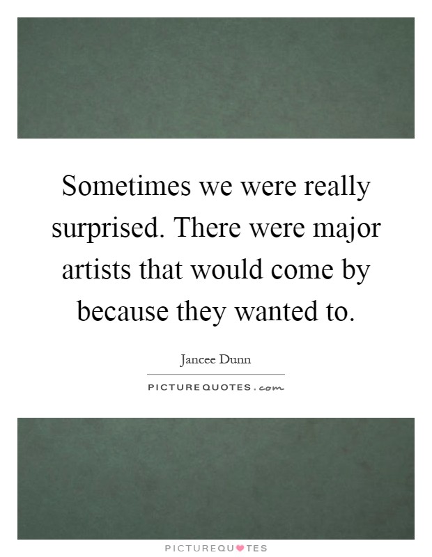 Sometimes we were really surprised. There were major artists that would come by because they wanted to Picture Quote #1