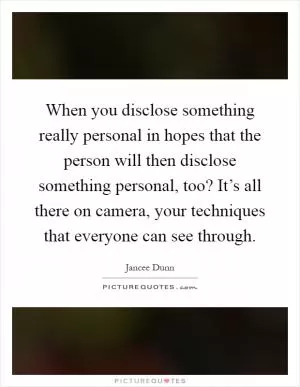 When you disclose something really personal in hopes that the person will then disclose something personal, too? It’s all there on camera, your techniques that everyone can see through Picture Quote #1