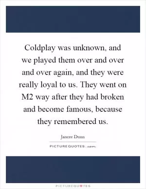 Coldplay was unknown, and we played them over and over and over again, and they were really loyal to us. They went on M2 way after they had broken and become famous, because they remembered us Picture Quote #1
