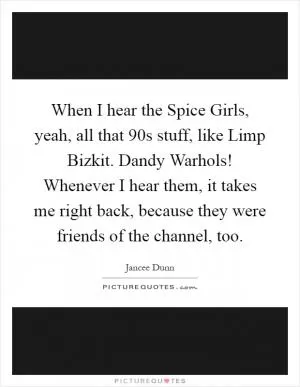 When I hear the Spice Girls, yeah, all that  90s stuff, like Limp Bizkit. Dandy Warhols! Whenever I hear them, it takes me right back, because they were friends of the channel, too Picture Quote #1