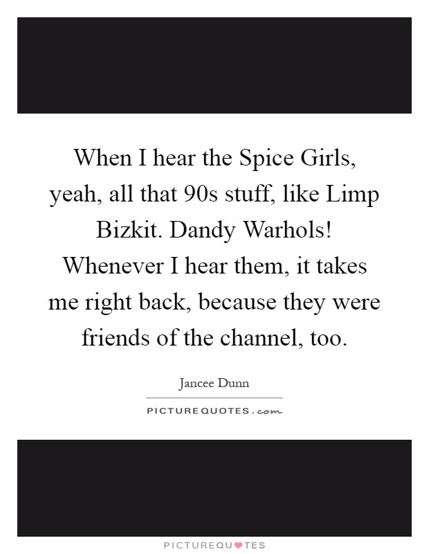 When I hear the Spice Girls, yeah, all that  90s stuff, like Limp Bizkit. Dandy Warhols! Whenever I hear them, it takes me right back, because they were friends of the channel, too Picture Quote #1
