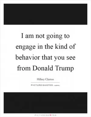 I am not going to engage in the kind of behavior that you see from Donald Trump Picture Quote #1