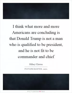 I think what more and more Americans are concluding is that Donald Trump is not a man who is qualified to be president, and he is not fit to be commander and chief Picture Quote #1