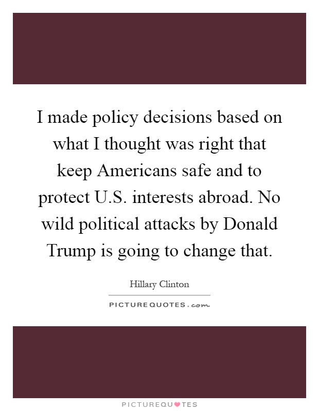 I made policy decisions based on what I thought was right that keep Americans safe and to protect U.S. interests abroad. No wild political attacks by Donald Trump is going to change that Picture Quote #1