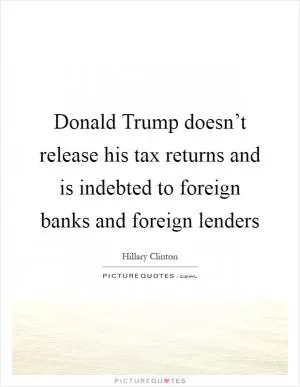 Donald Trump doesn’t release his tax returns and is indebted to foreign banks and foreign lenders Picture Quote #1