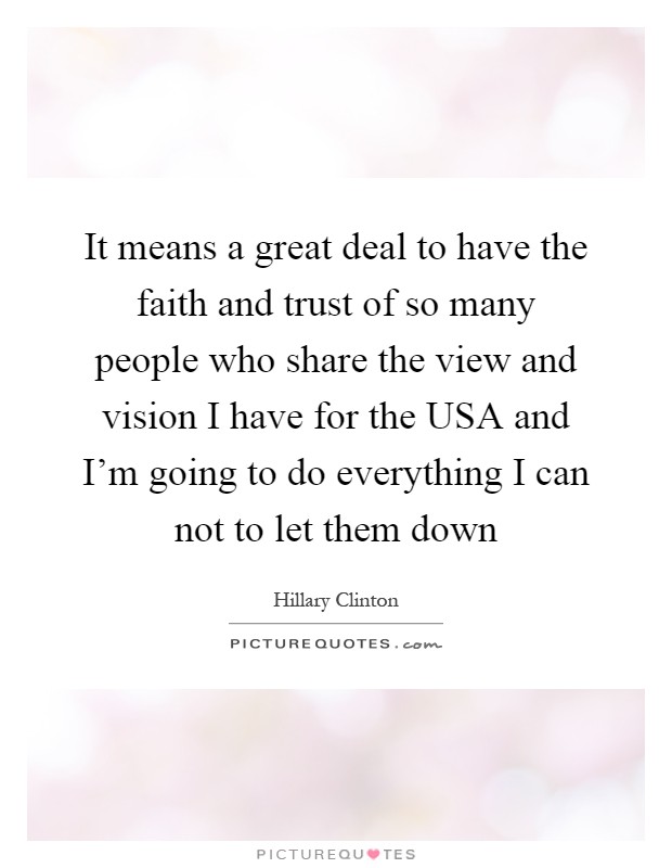 It means a great deal to have the faith and trust of so many people who share the view and vision I have for the USA and I'm going to do everything I can not to let them down Picture Quote #1