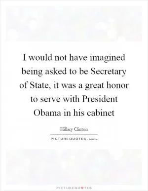 I would not have imagined being asked to be Secretary of State, it was a great honor to serve with President Obama in his cabinet Picture Quote #1