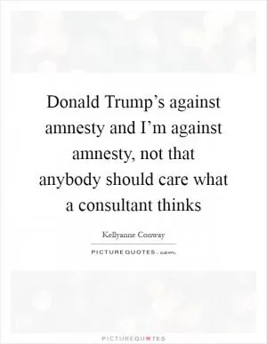 Donald Trump’s against amnesty and I’m against amnesty, not that anybody should care what a consultant thinks Picture Quote #1