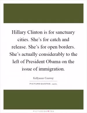 Hillary Clinton is for sanctuary cities. She’s for catch and release. She’s for open borders. She’s actually considerably to the left of President Obama on the issue of immigration Picture Quote #1