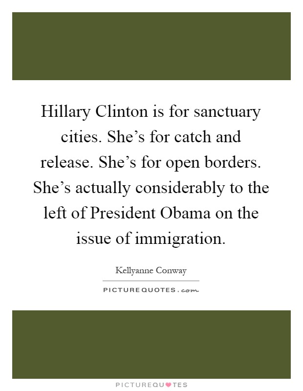 Hillary Clinton is for sanctuary cities. She's for catch and release. She's for open borders. She's actually considerably to the left of President Obama on the issue of immigration Picture Quote #1