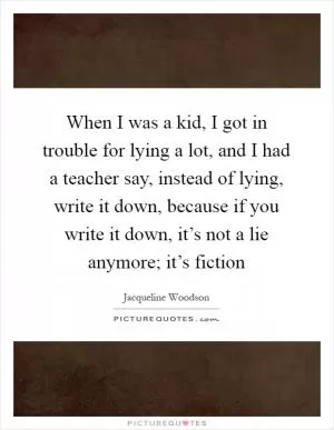When I was a kid, I got in trouble for lying a lot, and I had a teacher say, instead of lying, write it down, because if you write it down, it’s not a lie anymore; it’s fiction Picture Quote #1