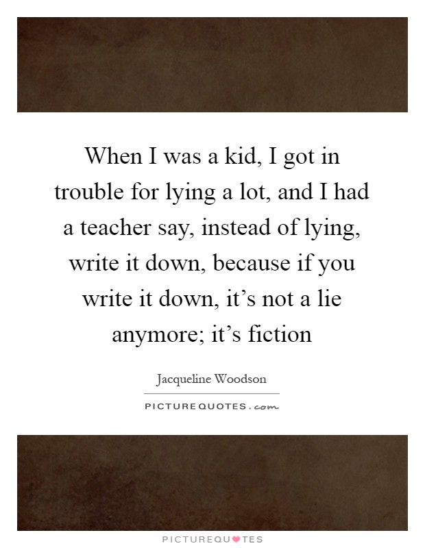 When I was a kid, I got in trouble for lying a lot, and I had a teacher say, instead of lying, write it down, because if you write it down, it's not a lie anymore; it's fiction Picture Quote #1