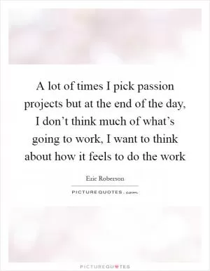 A lot of times I pick passion projects but at the end of the day, I don’t think much of what’s going to work, I want to think about how it feels to do the work Picture Quote #1