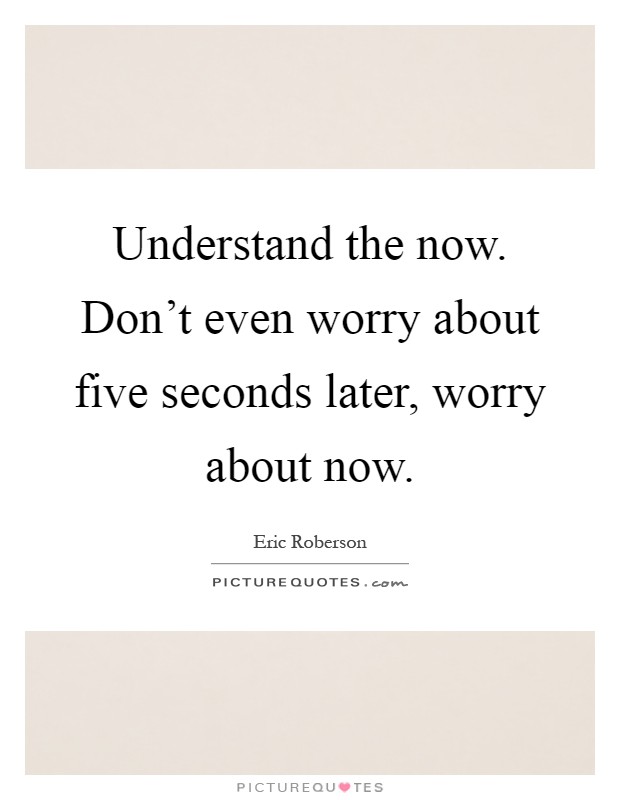 Understand the now. Don't even worry about five seconds later, worry about now Picture Quote #1