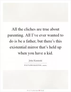 All the cliches are true about parenting. All I’ve ever wanted to do is be a father, but there’s this existential mirror that’s held up when you have a kid Picture Quote #1