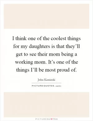 I think one of the coolest things for my daughters is that they’ll get to see their mom being a working mom. It’s one of the things I’ll be most proud of Picture Quote #1