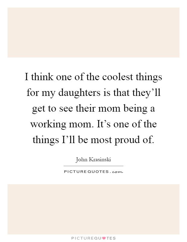 I think one of the coolest things for my daughters is that they'll get to see their mom being a working mom. It's one of the things I'll be most proud of Picture Quote #1