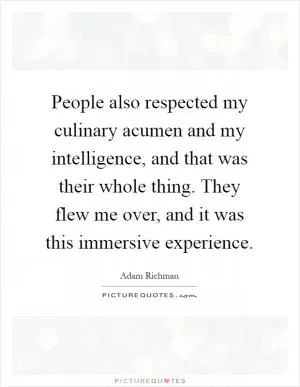 People also respected my culinary acumen and my intelligence, and that was their whole thing. They flew me over, and it was this immersive experience Picture Quote #1