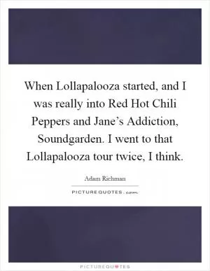 When Lollapalooza started, and I was really into Red Hot Chili Peppers and Jane’s Addiction, Soundgarden. I went to that Lollapalooza tour twice, I think Picture Quote #1