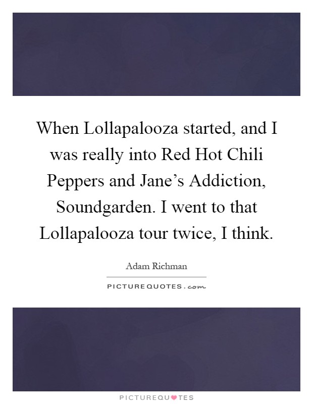 When Lollapalooza started, and I was really into Red Hot Chili Peppers and Jane's Addiction, Soundgarden. I went to that Lollapalooza tour twice, I think Picture Quote #1