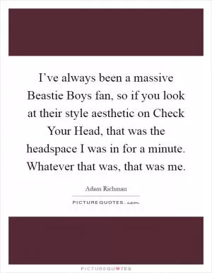 I’ve always been a massive Beastie Boys fan, so if you look at their style aesthetic on Check Your Head, that was the headspace I was in for a minute. Whatever that was, that was me Picture Quote #1