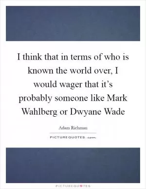 I think that in terms of who is known the world over, I would wager that it’s probably someone like Mark Wahlberg or Dwyane Wade Picture Quote #1