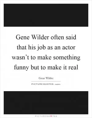 Gene Wilder often said that his job as an actor wasn’t to make something funny but to make it real Picture Quote #1