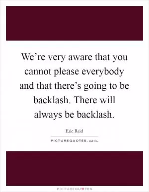 We’re very aware that you cannot please everybody and that there’s going to be backlash. There will always be backlash Picture Quote #1