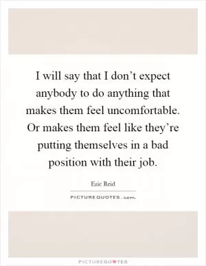 I will say that I don’t expect anybody to do anything that makes them feel uncomfortable. Or makes them feel like they’re putting themselves in a bad position with their job Picture Quote #1