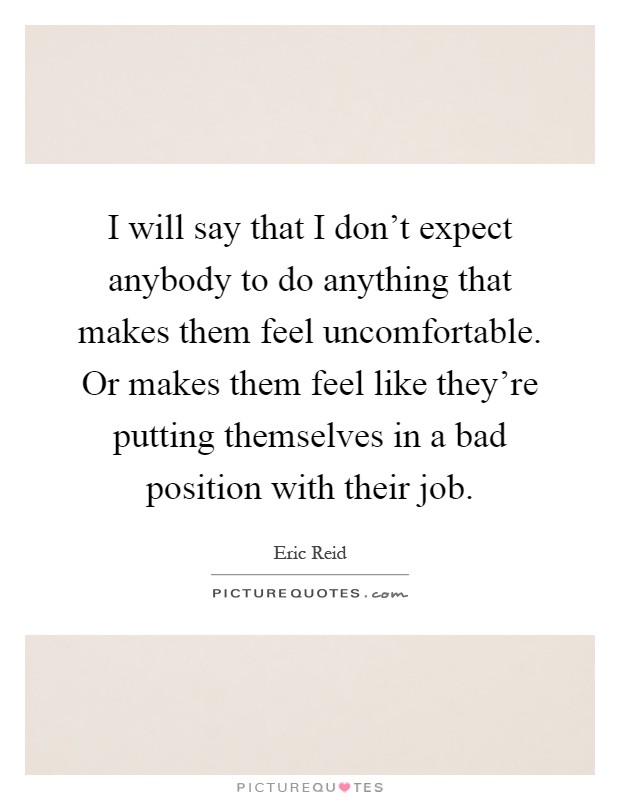 I will say that I don't expect anybody to do anything that makes them feel uncomfortable. Or makes them feel like they're putting themselves in a bad position with their job Picture Quote #1