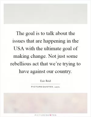 The goal is to talk about the issues that are happening in the USA with the ultimate goal of making change. Not just some rebellious act that we’re trying to have against our country Picture Quote #1