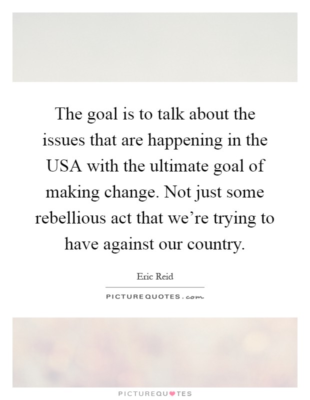 The goal is to talk about the issues that are happening in the USA with the ultimate goal of making change. Not just some rebellious act that we're trying to have against our country Picture Quote #1