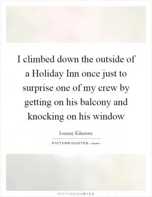 I climbed down the outside of a Holiday Inn once just to surprise one of my crew by getting on his balcony and knocking on his window Picture Quote #1
