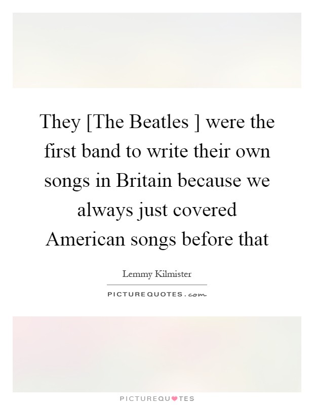 They [The Beatles ] were the first band to write their own songs in Britain because we always just covered American songs before that Picture Quote #1