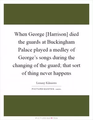When George [Harrison] died the guards at Buckingham Palace played a medley of George’s songs during the changing of the guard; that sort of thing never happens Picture Quote #1