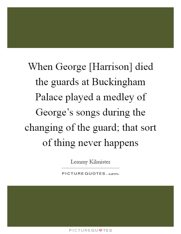 When George [Harrison] died the guards at Buckingham Palace played a medley of George's songs during the changing of the guard; that sort of thing never happens Picture Quote #1