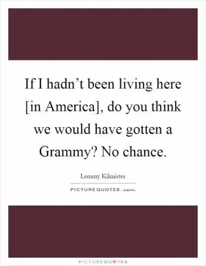 If I hadn’t been living here [in America], do you think we would have gotten a Grammy? No chance Picture Quote #1