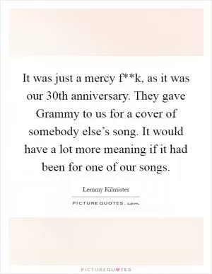 It was just a mercy f**k, as it was our 30th anniversary. They gave Grammy to us for a cover of somebody else’s song. It would have a lot more meaning if it had been for one of our songs Picture Quote #1