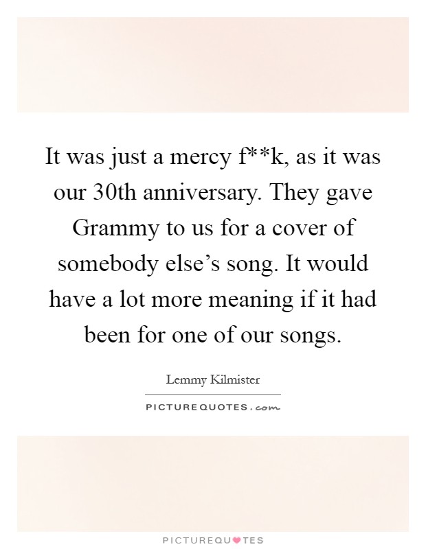 It was just a mercy f**k, as it was our 30th anniversary. They gave Grammy to us for a cover of somebody else's song. It would have a lot more meaning if it had been for one of our songs Picture Quote #1