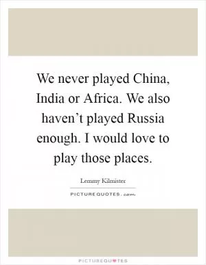 We never played China, India or Africa. We also haven’t played Russia enough. I would love to play those places Picture Quote #1