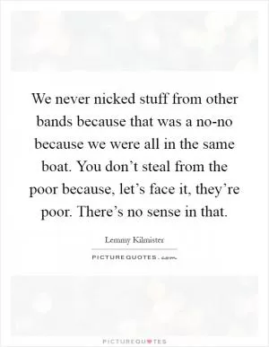 We never nicked stuff from other bands because that was a no-no because we were all in the same boat. You don’t steal from the poor because, let’s face it, they’re poor. There’s no sense in that Picture Quote #1