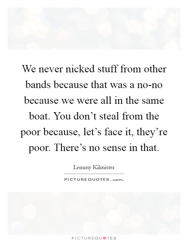 We never nicked stuff from other bands because that was a no-no because we were all in the same boat. You don't steal from the poor because, let's face it, they're poor. There's no sense in that Picture Quote #1