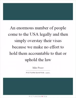 An enormous number of people come to the USA legally and then simply overstay their visas because we make no effort to hold them accountable to that or uphold the law Picture Quote #1