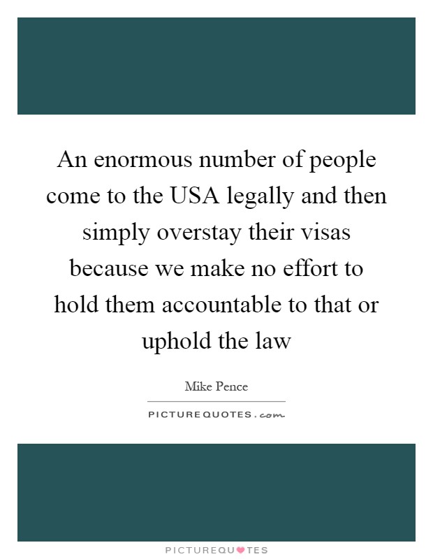 An enormous number of people come to the USA legally and then simply overstay their visas because we make no effort to hold them accountable to that or uphold the law Picture Quote #1