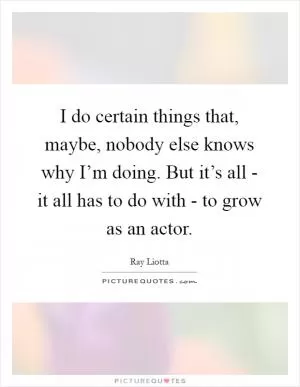 I do certain things that, maybe, nobody else knows why I’m doing. But it’s all - it all has to do with - to grow as an actor Picture Quote #1