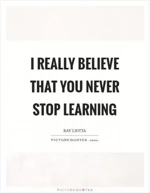 I really believe that you never stop learning Picture Quote #1