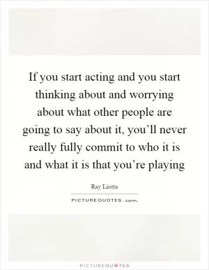 If you start acting and you start thinking about and worrying about what other people are going to say about it, you’ll never really fully commit to who it is and what it is that you’re playing Picture Quote #1