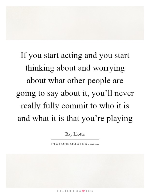If you start acting and you start thinking about and worrying about what other people are going to say about it, you'll never really fully commit to who it is and what it is that you're playing Picture Quote #1